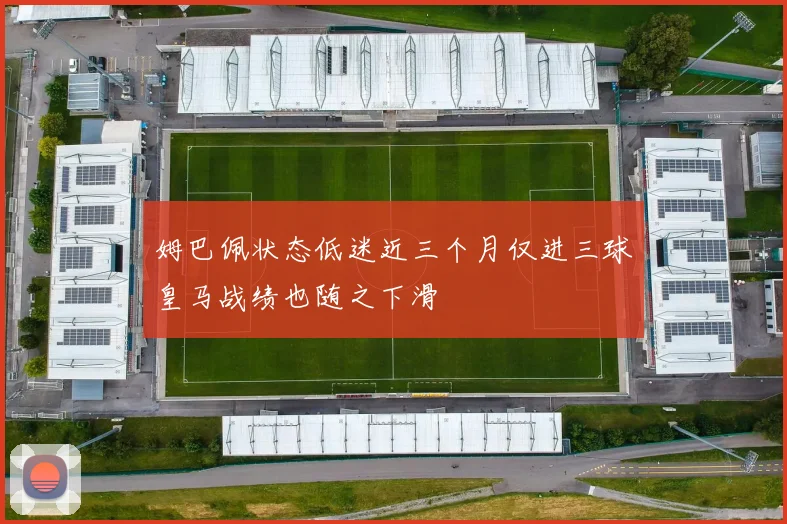 姆巴佩状态低迷近三个月仅进三球皇马战绩也随之下滑