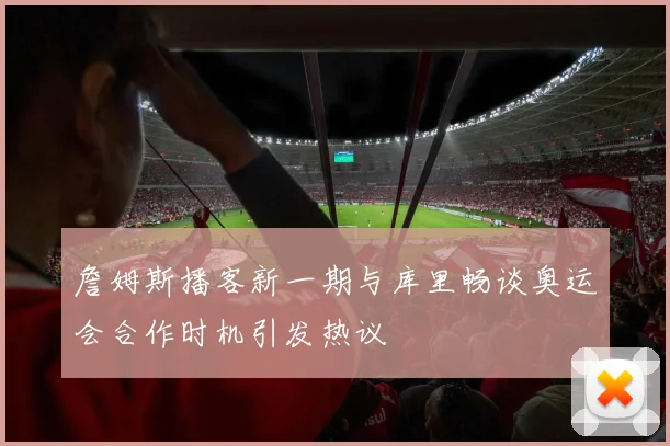 詹姆斯播客新一期与库里畅谈奥运会合作时机引发热议