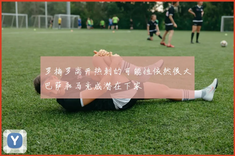 罗梅罗离开热刺的可能性依然很大巴萨和马竞成潜在下家