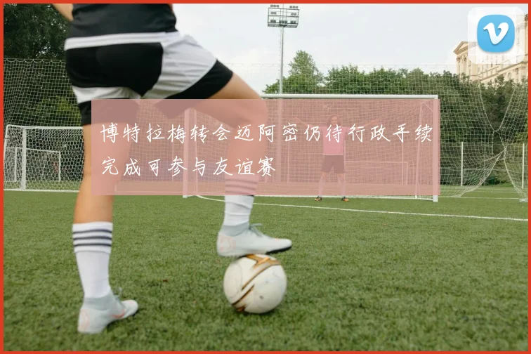 博特拉梅转会迈阿密仍待行政手续完成可参与友谊赛