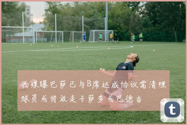 西媒曝巴萨已与B席达成协议需清理球员或将放走卡萨多或巴德吉