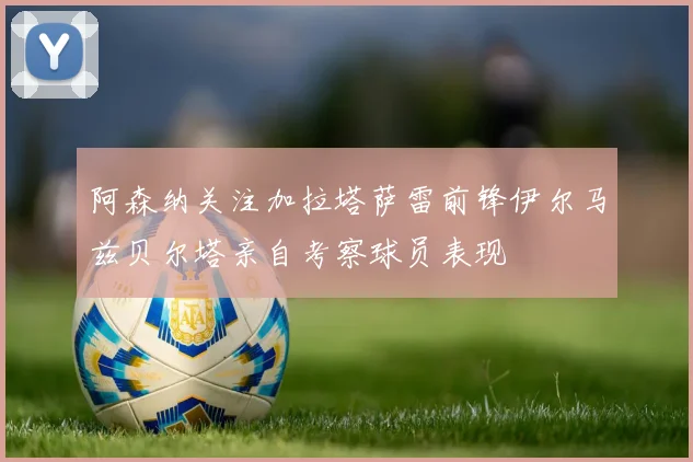 阿森纳关注加拉塔萨雷前锋伊尔马兹贝尔塔亲自考察球员表现