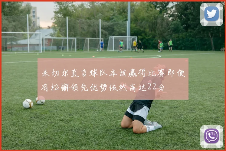 米切尔直言球队本该赢得比赛即便有松懈领先优势依然高达22分
