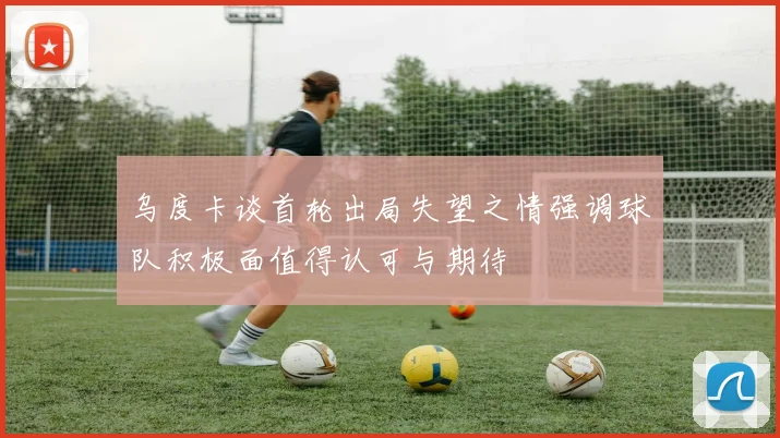 乌度卡谈首轮出局失望之情强调球队积极面值得认可与期待