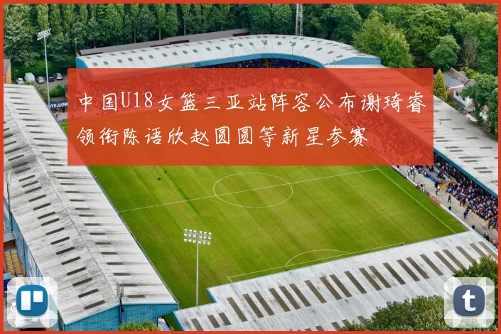 中国U18女篮三亚站阵容公布谢琦睿领衔陈语欣赵圆圆等新星参赛