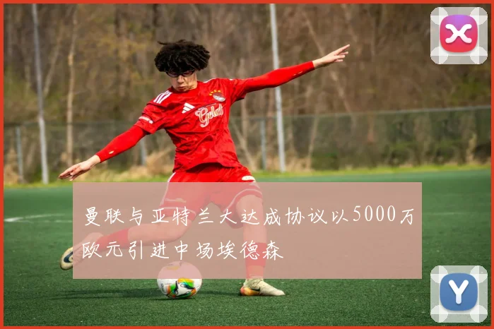 曼联与亚特兰大达成协议以5000万欧元引进中场埃德森