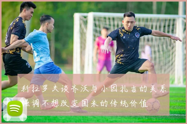科拉罗夫谈齐沃与小因扎吉的关系强调不想改变国米的传统价值