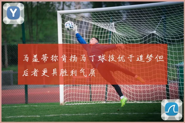 马盖蒂称肯扬马丁球技优于追梦但后者更具胜利气质