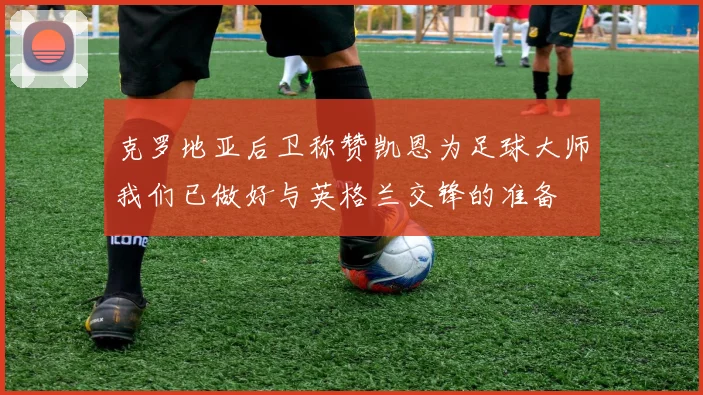 克罗地亚后卫称赞凯恩为足球大师我们已做好与英格兰交锋的准备