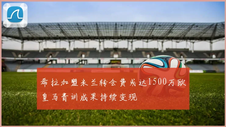 希拉加盟米兰转会费或达1500万欧皇马青训成果持续变现
