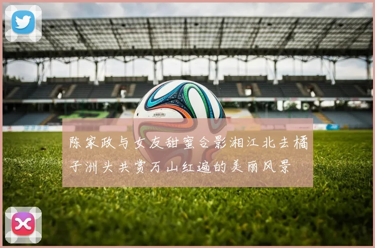 陈家政与女友甜蜜合影湘江北去橘子洲头共赏万山红遍的美丽风景