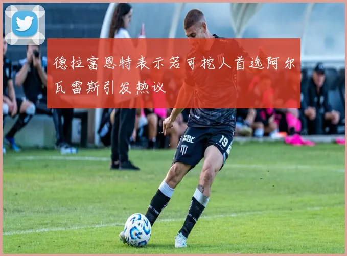 德拉富恩特表示若可挖人首选阿尔瓦雷斯引发热议