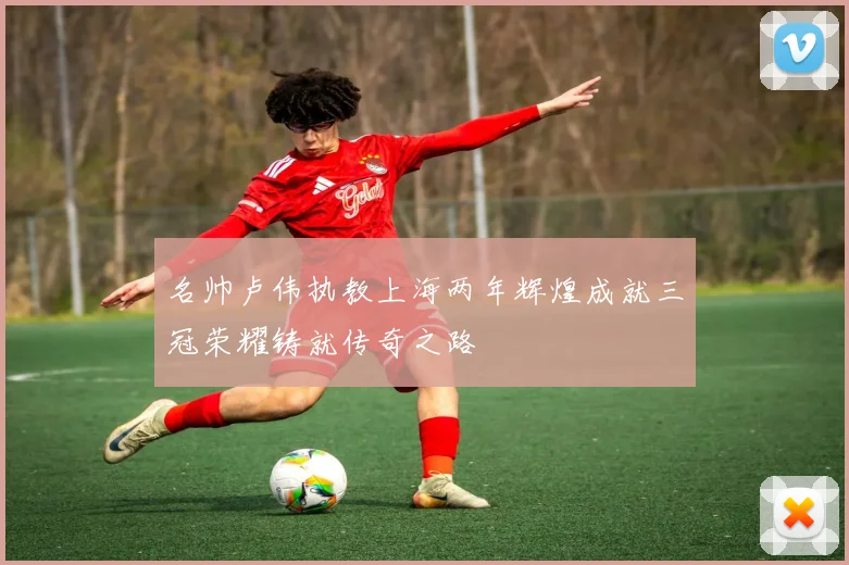 名帅卢伟执教上海两年辉煌成就三冠荣耀铸就传奇之路