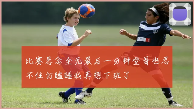 比赛悬念全无最后一分钟登哥也忍不住打瞌睡我真想下班了