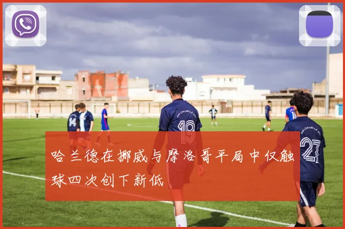 哈兰德在挪威与摩洛哥平局中仅触球四次创下新低