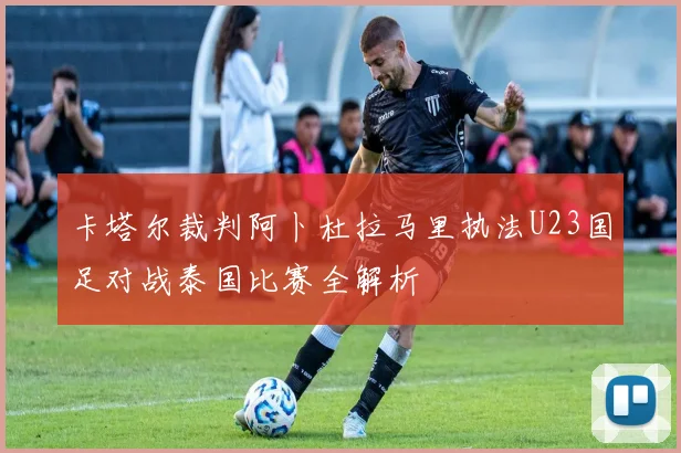 卡塔尔裁判阿卜杜拉马里执法U23国足对战泰国比赛全解析