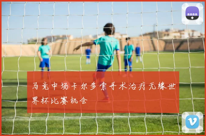 马竞中场卡尔多索手术治疗无缘世界杯比赛机会