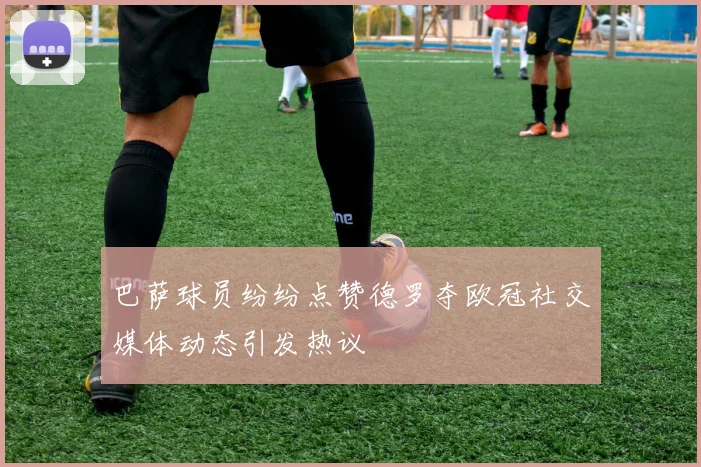 巴萨球员纷纷点赞德罗夺欧冠社交媒体动态引发热议