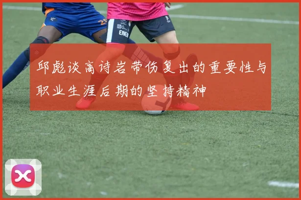 邱彪谈高诗岩带伤复出的重要性与职业生涯后期的坚持精神