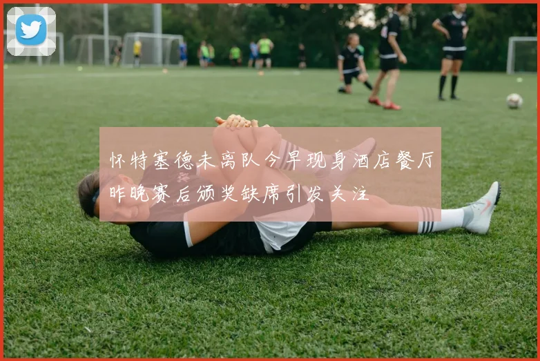 怀特塞德未离队今早现身酒店餐厅昨晚赛后颁奖缺席引发关注
