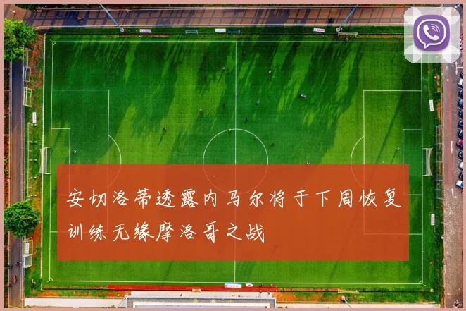 安切洛蒂透露内马尔将于下周恢复训练无缘摩洛哥之战